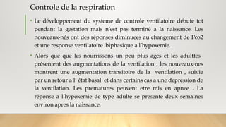 Controle de la respiration
• Le développement du systeme de controle ventilatoire débute tot
pendant la gestation mais n’est pas terminé a la naissance. Les
nouveaux-nés ont des réponses diminuees au changement de Pco2
et une response ventilatoire biphasique a l’hypoxemie.
• Alors que que les nourrissons un peu plus ages et les adulttes
présentent des augmentations de la ventilation , les nouveaux-nes
montrent une augmentation transitoire de la ventilation , suivie
par un retour a l’ état basal et dans certains cas a une depression de
la ventilation. Les prematures peuvent etre mis en apnee . La
réponse a l’hypoxemie de type adulte se presente deux semaines
environ apres la naissance.
 