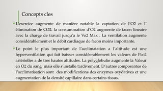 Concepts cles
L’exercice augmente de manière notable la captation de l’O2 et l’
élimination de CO2. la consummation d’O2 augmente de facon lineaire
avec la charge de travail jusqu’a le Vo2 Max . La ventilation augmente
considérablement et le débit cardiaque de facon moins importante.
Le point le plus important de l’acclimatation a l’altitude est une
hyperventilation qui fait baisser considéerablement les valeurs de Pco2
artérielles a de tres hautes altitudes. La polyglobulie augmente la Valeur
en O2 du sang mais elle s’installe tardivement. D’autres composantes de
l’acclimatisation sont des modifications des enzymes oxydatives et une
augmentation de la densité capillaire dans certains tissus.
 
