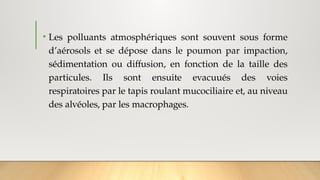 • Les polluants atmosphériques sont souvent sous forme
d’aérosols et se dépose dans le poumon par impaction,
sédimentation ou diffusion, en fonction de la taille des
particules. Ils sont ensuite evacuués des voies
respiratoires par le tapis roulant mucociliaire et, au niveau
des alvéoles, par les macrophages.
 