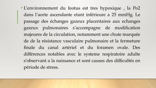 • L’environnement du feotus est tres hypoxique , la Po2
dans l’aorte ascendante etant inférieure a 25 mmHg. Le
passage des échanges gazeux placentaires aux echanges
gazeux pulmonaires s’accompagne de modification
majeures de la circulation, notamment une chute marquée
de de la résistance vasculaire pulmonaire et la fermeture
finale du canal artériel et du foramen ovale. Des
différences notables avec le systeme respiratoire adulte
s’observant a la naissance et sont causes des difficultés en
période de stress.
 