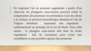 • En respirant l’air en pression augmentée a partir d’un
réservoir, les plongeurs sous-marins peuvent éviter la
compression des poumons en profondeur. Lors du retour
a la surface, la pression barométrique diminue et l’air de
l’espace alvéolaire reprendra une expansion
conformement au principe de la loi de Boyle. Pour cette
raison , le plongeur sous-marin doit faire de fortes
expirations lors de l’ascention pour eviter une
surinflation et une possible rupture des poumons.
 
