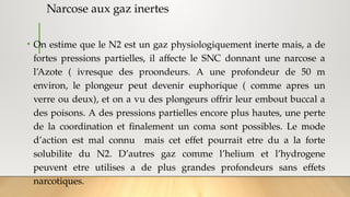 Narcose aux gaz inertes
• On estime que le N2 est un gaz physiologiquement inerte mais, a de
fortes pressions partielles, il affecte le SNC donnant une narcose a
l’Azote ( ivresque des proondeurs. A une profondeur de 50 m
environ, le plongeur peut devenir euphorique ( comme apres un
verre ou deux), et on a vu des plongeurs offrir leur embout buccal a
des poisons. A des pressions partielles encore plus hautes, une perte
de la coordination et finalement un coma sont possibles. Le mode
d’action est mal connu mais cet effet pourrait etre du a la forte
solubilite du N2. D’autres gaz comme l’helium et l’hydrogene
peuvent etre utilises a de plus grandes profondeurs sans effets
narcotiques.
 