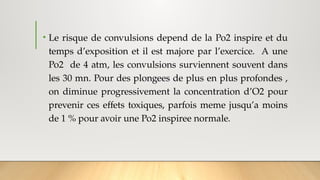 • Le risque de convulsions depend de la Po2 inspire et du
temps d’exposition et il est majore par l’exercice. A une
Po2 de 4 atm, les convulsions surviennent souvent dans
les 30 mn. Pour des plongees de plus en plus profondes ,
on diminue progressivement la concentration d’O2 pour
prevenir ces effets toxiques, parfois meme jusqu’a moins
de 1 % pour avoir une Po2 inspiree normale.
 