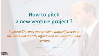 How	
  to	
  pitch	
  	
  
a	
  new	
  venture	
  project	
  ?	
  
	
  
Because	
  the	
  way	
  you	
  present	
  yourself	
  and	
  your	
  
business	
  will	
  greatly	
  aﬀect	
  who	
  will	
  invest	
  in	
  your	
  
venture	
  	
  
Pr.	
  Bruno	
  M.	
  WATTENBERGH	
  -­‐	
  2015	
  
1	
  
 