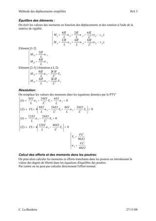 Méthode des déplacements simplifiés ISA 3
Équilibre des éléments :
On écrit les valeurs des moments en fonction des déplacements et des rotation à l'aide de la
matrice de rigidité.





−++=
−++=
)(
642
)(
624
2
2
jiijjiijji
jiijjiijij
vv
L
EI
L
EI
L
EI
M
vv
L
EI
L
EI
L
EI
M
ωω
ωω
Elément [1-2]





=
=
221
212
4
2
ω
ω
L
EI
M
L
EI
M
Elément [2-3] (Attention à L/2)





−=
−=
32232
32223
244
248
Y
L
EI
L
EI
M
Y
L
EI
L
EI
M
ω
ω
Résolution:
On remplace les valeurs des moments dans les équations données par le PTV*






=





−+−+→
=+−→
0
244248
4)2(
0
4248
)1(
322322
2322
Y
L
EI
L
EI
Y
L
EI
L
EI
FL
L
EI
Y
L
EI
L
EI
ωω
ωω






=





−+→
=−→
0
4812
4)2(
0
2412
)1(
322
322
Y
L
EI
L
EI
FL
Y
L
EI
L
EI
ω
ω






=
=
EI
FL
EI
FL
Y
48
96
2
2
3
3
ω
Calcul des efforts et des moments dans les poutres:
On peut alors calculer les moments et efforts tranchants dans les poutres en introduisant la
valeur des degrés de liberté dans les équations d'équilibre des poutres.
Par contre on ne peut pas calculer directement l'effort normal.
C. La Borderie 27/11/08
 