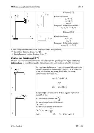 Méthode des déplacements simplifiés ISA 3
1
2
3
x
y 2
F
1
2
12x
12y
Élément [1-2]
Conditions limites :
u12=Y1=0
v12=-X1=0
ω12=0
Longueurs de barres invariantes :
u21-u12=0 => Y2=0
3
2
2 3x
2 3y
Élément [2-3]
Conditions limites :
u32=X3=0
ω32=0
Longueurs de barres invariantes :
u23-u32=0 => X2=0
Il reste 2 déplacements/rotation ou degrés de liberté indépendants :
 La rotation du nœud 2 : ω21=ω23=Ω2
 Le déplacement vertical du nœud 3 : v32=Y3
Écriture des équations du PTV*
:
On écrit les équations correspondantes aux déplacements générés par les degrés de libertés
indépendants en considérant que les élément de poutre sont rigides et articulés entre eux :
1
2
3
Ω 2*
Le champ de déplacement virtuel correspond à la rotation du
nœud 2 sans que les éléments [1-2] et [2-3] ne se déplacent.
Seuls les moments M23 et M21 travaillent, les efforts
extérieurs ne travaillent pas.
-M23 Ω2*-M21Ω2*=0
soit
(1) M23 +M21=0
1
2
3
Y3
*
L'élément [2-3]tourne autour de 2 de façon à déplacer le
nœud 3 de Y3
*
.
La rotation de l'élément est
L/2
Y*
3
Le travail des efforts extérieurs est :
Wext
*
=FY3
*
/2
Le travail des efforts intérieurs est :
Wint
*
=(M23 +M32)
L/2
Y*
3
Soit : (2) FL + 4(M23 +M32)=0
C. La Borderie 27/11/08
 
