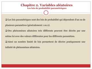 Chapitre 2. Variables aléatoires
Les lois de probabilité paramétriques
 Les lois paramétriques sont des lois de probabilité qui dépendent d’un ou de
plusieurs paramètres (généralement 1 ou 2).
 Des phénomènes aléatoires très différents peuvent être décrits par une
même loi avec des valeurs différentes pour les différents paramètres.
 Ainsi un nombre limité de lois permettent de décrire pratiquement une
infinité de phénomènes aléatoires.
 