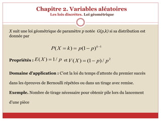 Chapitre 2. Variables aléatoires
Les lois discrètes. Loi géométrique
X suit une loi géométrique de paramètre p notée G(p,k) si sa distribution est
donnée par
Propriétés : et
Domaine d’application : C’est la loi du temps d’attente du premier succès
dans les épreuves de Bernoulli répétées ou dans un tirage avec remise.
Exemple. Nombre de tirage nécessaire pour obtenir pile lors du lancement
d’une pièce
1
)
1
(
)
( 


 k
p
p
k
X
P
p
X
E /
1
)
(  2
/
)
1
(
)
( p
p
X
V 

 