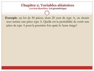 Chapitre 2. Variables aléatoires
Les lois discrètes. Loi géométrique
Exemple. un lot de 50 pièces, dont 20 sont de type A, on choisit
avec remise une pièce type A. Quelle est la probabilité de sortir une
pièce de type A pour la première fois après le 5eme tirage?
 