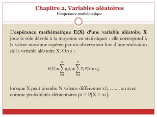 Chapitre 2. Variables aléatoires
L’espérance mathématique
L’espérance mathématique E(X) d’une variable aléatoire X
joue le rôle dévolu à la moyenne en statistiques : elle correspond à
la valeur moyenne espérée par un observateur lors d’une réalisation
de la variable aléatoire X. On a :
lorsque X peut prendre N valeurs différentes x1; ….. ; xn avec
comme probabilités élémentaires pi = P[X = xi ].
 