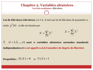 Chapitre 2. Variables aléatoires
Les lois continues. Khi-deux
Loi de Khi-deux (chi-deux). La V.A. X suit une loi de Khi-deux de paramètre n,
notée si elle est donnée par
sont n variables aléatoires normales standards
indépendantes et n est appelé n.d.d.l (nombre de degrés de libertés)
Propriétés : et
)
(
2
n




n
i
i
Y
X
1
2
)
,...,
2
,
1
( n
i
Yi 
0
)
( 
X
E 1
)
( 
X
V



n
i
i
Y
X
1
2
 