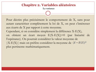 Chapitre 2. Variables aléatoires
La variance
Pour décrire plus précisément le comportement de X, sans pour
autant caractériser complètement la loi de X, on peut s’intéresser
aux écarts de X par rapport à cette moyenne.
Cependant, si on considère simplement la différence X-E(X),
on obtient un écart moyen E(X-E(X))=0 (par linéarité de
l’espérance). On pourrait considérer la valeur moyenne de
|X-E(X)| mais on préfère considérer la moyenne de
plus pertinente mathématiquement.
 