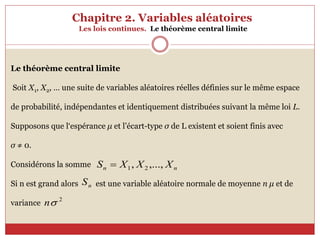 Chapitre 2. Variables aléatoires
Les lois continues. Le théorème central limite
Le théorème central limite
Soit X1, X2, … une suite de variables aléatoires réelles définies sur le même espace
de probabilité, indépendantes et identiquement distribuées suivant la même loi L.
Supposons que l‘espérance μ et l’écart-type σ de L existent et soient finis avec
σ ≠ 0.
Considérons la somme
Si n est grand alors est une variable aléatoire normale de moyenne n μ et de
variance
n
n X
X
X
S ,...,
, 2
1

n
S
2

n
 