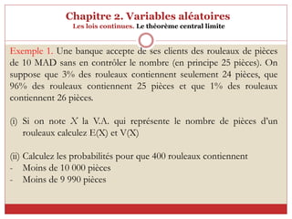 Chapitre 2. Variables aléatoires
Les lois continues. Le théorème central limite
Exemple 1. Une banque accepte de ses clients des rouleaux de pièces
de 10 MAD sans en contrôler le nombre (en principe 25 pièces). On
suppose que 3% des rouleaux contiennent seulement 24 pièces, que
96% des rouleaux contiennent 25 pièces et que 1% des rouleaux
contiennent 26 pièces.
(i) Si on note X la V.A. qui représente le nombre de pièces d’un
rouleaux calculez E(X) et V(X)
(ii) Calculez les probabilités pour que 400 rouleaux contiennent
- Moins de 10 000 pièces
- Moins de 9 990 pièces
 