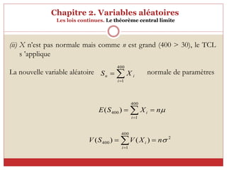 Chapitre 2. Variables aléatoires
Les lois continues. Le théorème central limite
(ii) X n’est pas normale mais comme n est grand (400 > 30), le TCL
s ’applique
La nouvelle variable aléatoire normale de paramètres

n
X
S
E
i
i 
 

400
1
400)
(



400
1
i
i
n X
S
2
400
1
400 )
(
)
( 
n
X
V
S
V
i
i 
 

 
