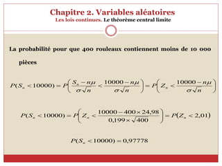 Chapitre 2. Variables aléatoires
Les lois continues. Le théorème central limite





 







 




n
n
Z
P
n
n
n
n
S
P
S
P n
n
n





 10000
10000
)
10000
(
 
01
,
2
400
199
,
0
98
,
24
400
10000
)
10000
( 














 n
n
n Z
P
Z
P
S
P
97778
,
0
)
10000
( 

n
S
P
La probabilité pour que 400 rouleaux contiennent moins de 10 000
pièces
 