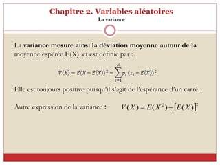 Chapitre 2. Variables aléatoires
La variance
La variance mesure ainsi la déviation moyenne autour de la
moyenne espérée E(X), et est définie par :
Elle est toujours positive puisqu’il s’agit de l’espérance d’un carré.
Autre expression de la variance :  2
2
)
(
)
(
)
( X
E
X
E
X
V 

 