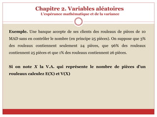 Chapitre 2. Variables aléatoires
L’espérance mathématique et de la variance
Exemple. Une banque accepte de ses clients des rouleaux de pièces de 10
MAD sans en contrôler le nombre (en principe 25 pièces). On suppose que 3%
des rouleaux contiennent seulement 24 pièces, que 96% des rouleaux
contiennent 25 pièces et que 1% des rouleaux contiennent 26 pièces.
Si on note X la V.A. qui représente le nombre de pièces d’un
rouleaux calculez E(X) et V(X)
 