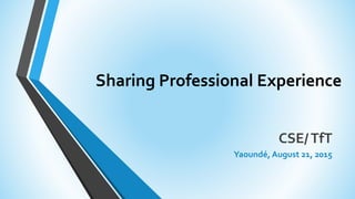 Sharing Professional Experience
CSE/TfT
Yaoundé, August 21, 2015
 