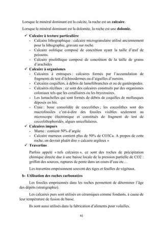 41
Lorsque le minéral dominant est la calcite, la roche est un calcaire.
Lorsque le minéral dominant est la dolomite, la roche est une dolomie.
 Calcaire à texture particulière
- Calcaire lithographique : calcaire microgranulaire utilisé anciennement
pour la lithographie, gravure sur roche.
- Calcaire oolitique composé de concrétion ayant la taille d’œuf de
poissons.
- Calcaire pisolithique composé de concrétion de la taille de grains
d’arachides
 Calcaire à organismes
- Calcaires à entroques : calcaires formés par l’accumulation de
fragments de test d’échinodermes ou d’aiguilles d’oursins.
- Calcaires coquillers, à débris de lamellibranches et ou de gastéropodes.
- Calcaires récifaux : ce sont des calcaires construits par des organismes
coloniaux tels que les coralliaires ou les bryozoaires.
- Les lumachelles qui sont formés de débris de coquilles de mollusques
déposés en lits.
- Craie : boue consolidée de coccolithes ; les coccolithes sont des
macrofossiles c’est-à-dire des fossiles visibles seulement au
microscope électronique et constitués de fragment de test de
coccolithophoridés, algues unicellulaires.
 Calcaires impurs
- Marne : contient 50% d’argile
- Calcaire marneux contient plus de 50% de CO3Ca. A propos de cette
roche, on devrait plutôt dire « calcaire argileux »
 Travertins
Parfois appelé « tufs calcaires », ce sont des roches de précipitation
chimique directe due à une baisse locale de la pression partielle de CO2 :
griffon des sources, ruptures de pente dans un cours d’eau etc…
Les travertins emprisonnent souvent des tiges et feuilles de végétaux.
b- Utilisation des roches carbonatées
Les fossiles emprisonnés dans les roches permettent de déterminer l’âge
des dépôts (stratigraphie).
Les calcaires purs sont utilisés en céramiques comme fondants, à cause de
leur température de fusion de basse.
Ils sont aussi utilisés dans la fabrication d’aliments pour volailles.
 