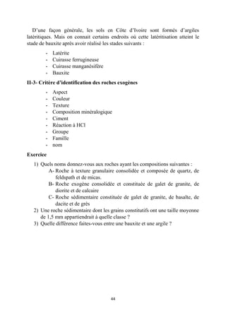 44
D’une façon générale, les sols en Côte d’Ivoire sont formés d’argiles
latéritiques. Mais on connait certains endroits où cette latéritisation atteint le
stade de bauxite après avoir réalisé les stades suivants :
- Latérite
- Cuirasse ferrugineuse
- Cuirasse manganésifère
- Bauxite
II-3- Critère d’identification des roches exogènes
- Aspect
- Couleur
- Texture
- Composition minéralogique
- Ciment
- Réaction à HCl
- Groupe
- Famille
- nom
Exercice
1) Quels noms donnez-vous aux roches ayant les compositions suivantes :
A- Roche à texture granulaire consolidée et composée de quartz, de
feldspath et de micas.
B- Roche exogène consolidée et constituée de galet de granite, de
diorite et de calcaire
C- Roche sédimentaire constituée de galet de granite, de basalte, de
dacite et de grès
2) Une roche sédimentaire dont les grains constitutifs ont une taille moyenne
de 1,5 mm appartiendrait à quelle classe ?
3) Quelle différence faites-vous entre une bauxite et une argile ?
 