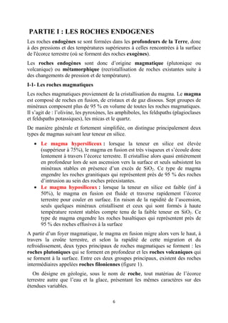 6
PARTIE I : LES ROCHES ENDOGENES
Les roches endogènes se sont formées dans les profondeurs de la Terre, donc
à des pressions et des températures supérieures à celles rencontrées à la surface
de l'écorce terrestre (où se forment des roches exogènes).
Les roches endogènes sont donc d’origine magmatique (plutonique ou
volcanique) ou métamorphique (recristallisation de roches existantes suite à
des changements de pression et de température).
I-1- Les roches magmatiques
Les roches magmatiques proviennent de la cristallisation du magma. Le magma
est composé de roches en fusion, de cristaux et de gaz dissous. Sept groupes de
minéraux composent plus de 95 % en volume de toutes les roches magmatiques.
Il s’agit de : l’olivine, les pyroxènes, les amphiboles, les feldspaths (plagioclases
et feldspaths potassiques), les micas et le quartz.
De manière générale et fortement simplifiée, on distingue principalement deux
types de magmas suivant leur teneur en silice.
 Le magma hypersiliceux : lorsque la teneur en silice est élevée
(suppérieur à 75%), le magma en fusion est très visqueux et s’écoule donc
lentement à travers l’écorce terrestre. Il cristallise alors quasi entièrement
en profondeur lors de son ascension vers la surface et seuls subsistent les
minéraux stables en présence d’un excès de SiO2. Ce type de magma
engendre les roches granitiques qui représentent près de 95 % des roches
d’intrusion au sein des roches préexistantes.
 Le magma hyposiliceux : lorsque la teneur en silice est faible (inf à
50%), le magma en fusion est fluide et traverse rapidement l’écorce
terrestre pour couler en surface. En raison de la rapidité de l’ascension,
seuls quelques minéraux cristallisent et ceux qui sont formés à haute
température restent stables compte tenu de la faible teneur en SiO2. Ce
type de magma engendre les roches basaltiques qui représentent près de
95 % des roches effusives à la surface
A partir d’un foyer magmatique, le magma en fusion migre alors vers le haut, à
travers la croûte terrestre, et selon la rapidité de cette migration et du
refroidissement, deux types principaux de roches magmatiques se forment : les
roches plutoniques qui se forment en profondeur et les roches volcaniques qui
se forment à la surface. Entre ces deux groupes principaux, existent des roches
intermédiaires appelées roches filoniennes (figure 1).
On désigne en géologie, sous le nom de roche, tout matériau de l’écorce
terrestre autre que l’eau et la glace, présentant les mêmes caractères sur des
étendues variables.
 