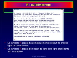 R : au démarrage
• Le symbole > apparaît automatiquement en début de chaque
ligne de commandes.
• Le symbole + apparaît en début de ligne si la ligne précédente
est incomplète.
Dr. M. El Hamly : Langage R 10
 