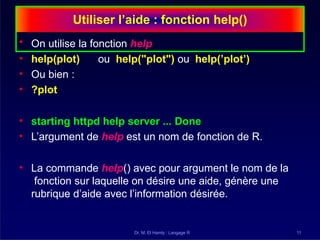 Utiliser l’aide : fonction help()
Dr. M. El Hamly : Langage R 11
• On utilise la fonction help
• help(plot) ou help("plot") ou help(’plot’)
• Ou bien :
• ?plot
• starting httpd help server ... Done
• L’argument de help est un nom de fonction de R.
• La commande help() avec pour argument le nom de la
fonction sur laquelle on désire une aide, génère une
rubrique d’aide avec l’information désirée.
 