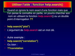 Utiliser l’aide : fonction help.search()
Dr. M. El Hamly : Langage R 12
• Quand on ignore le nom exact d’une fonction mais que
l’on pense le connaître en partie, on pourra chercher son
nom en utilisant la fonction help.search() ou un double
point d’interrogation ??
• help.search("plot")
• L’argument de help.search est un mot clé.
• Autre exemple :
• help.search("correlation")
• Ou bien :
• ??correlation
 