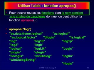Utiliser l’aide : fonction apropos()
Dr. M. El Hamly : Langage R 13
• Pour trouver toutes les fonctions dont le nom contient
une chaîne de caractères donnée, on peut utiliser la
fonction apropos() :
"as.logical"
• apropos("log")
• "as.data.frame.logical"
"as.logical.factor" "dlogis" "is.logical"
"log1p"
"Logic"
"loglin"
"rlogis"
"log"
"log2"
"logical"
"plogis"
"SSlogis"
"log10"
"logb"
"logLik"
"qlogis"
"winDialog"
"winDialogString"
 