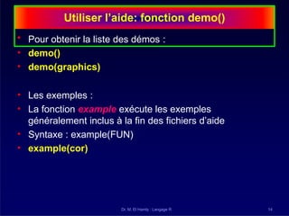 Utiliser l’aide: fonction demo()
Dr. M. El Hamly : Langage R 14
• Pour obtenir la liste des démos :
• demo()
• demo(graphics)
• Les exemples :
• La fonction example exécute les exemples
généralement inclus à la fin des fichiers d’aide
• Syntaxe : example(FUN)
• example(cor)
 