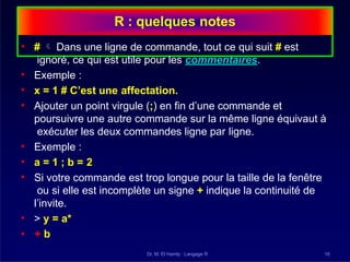 R : quelques notes
Dr. M. El Hamly : Langage R 16
• #  Dans une ligne de commande, tout ce qui suit # est
ignoré, ce qui est utile pour les commentaires.
• Exemple :
• x = 1 # C’est une affectation.
• Ajouter un point virgule (;) en fin d’une commande et
poursuivre une autre commande sur la même ligne équivaut à
exécuter les deux commandes ligne par ligne.
• Exemple :
• a = 1 ; b = 2
• Si votre commande est trop longue pour la taille de la fenêtre
ou si elle est incomplète un signe + indique la continuité de
l’invite.
• > y = a*
• + b
 