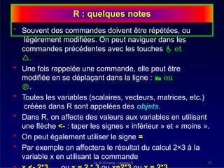 R : quelques notes
Dr. M. El Hamly : Langage R 17
• Souvent des commandes doivent être répétées, ou
légèrement modifiées. On peut naviguer dans les
commandes précédentes avec les touches  et
.
• Une fois rappelée une commande, elle peut être
modifiée en se déplaçant dans la ligne :  ou
.
• Toutes les variables (scalaires, vecteurs, matrices, etc.)
créées dans R sont appelées des objets.
• Dans R, on affecte des valeurs aux variables en utilisant
une flèche <- : taper les signes « inférieur » et « moins ».
• On peut également utiliser le signe =
• Par exemple on affectera le résultat du calcul 2×3 à la
variable x en utilisant la commande
 