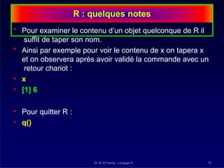 R : quelques notes
Dr. M. El Hamly : Langage R 18
• Pour examiner le contenu d’un objet quelconque de R il
suffit de taper son nom.
• Ainsi par exemple pour voir le contenu de x on tapera x
et on observera après avoir validé la commande avec un
retour chariot :
• x
• [1] 6
• Pour quitter R :
• q()
 