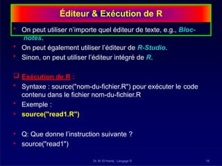 Éditeur & Exécution de R
Dr. M. El Hamly : Langage R 19
• On peut utiliser n’importe quel éditeur de texte, e.g., Bloc-
notes.
• On peut également utiliser l’éditeur de R-Studio.
• Sinon, on peut utiliser l’éditeur intégré de R.
 Exécution de R :
• Syntaxe : source("nom-du-fichier.R") pour exécuter le code
contenu dans le fichier nom-du-fichier.R
• Exemple :
• source("read1.R")
• Q: Que donne l’instruction suivante ?
• source("read1")
 