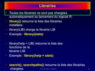 Librairies
Dr. M. El Hamly : Langage R 20
• Toutes les librairies ne sont pas chargées
automatiquement au lancement du logiciel R.
• library() retourne la liste des librairies
installées.
• library(LIB) charge la librairie LIB
• Exemple : library(stats)
• library(help = LIB) retourne la liste des
fonctions de la
librairie LIB.
• Exemple : library(help = stats)
• search(), searchpaths() retourne la liste des librairies
chargées.
 