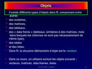 Objets
Dr. M. El Hamly : Langage R 21
• Il existe différents types d’objets dans R, comprenant entre
autres
 des scalaires,
 des matrices,
 des tableaux,
 des « data frame » (tableaux, similaires à des matrices, mais
dans lesquels les colonnes ne sont pas nécessairement de
même type),
 des tables
 et des listes.
• Dans R, la structure élémentaire d’objet est le vecteur.
• Dans ce cours, on utilisera surtout les objets suivants :
• vecteurs, matrices, data.frames, listes.
 