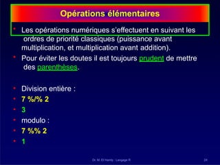 Opérations élémentaires
Dr. M. El Hamly : Langage R 24
• Les opérations numériques s’effectuent en suivant les
ordres de priorité classiques (puissance avant
multiplication, et multiplication avant addition).
• Pour éviter les doutes il est toujours prudent de mettre
des parenthèses.
• Division entière :
• 7 %/% 2
• 3
• modulo :
• 7 %% 2
• 1
 