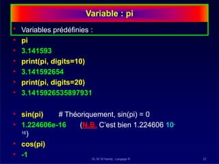Variable : pi
Dr. M. El Hamly : Langage R 27
• Variables prédéfinies :
• pi
• 3.141593
• print(pi, digits=10)
• 3.141592654
• print(pi, digits=20)
• 3.1415926535897931
• sin(pi) # Théoriquement, sin(pi) = 0
• 1.224606e-16 (N.B. C’est bien 1.224606 10-
16)
• cos(pi)
• -1
 