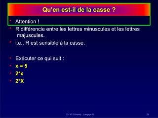 Qu’en est-il de la casse ?
Dr. M. El Hamly : Langage R 29
• Attention !
• R différencie entre les lettres minuscules et les lettres
majuscules.
• i.e., R est sensible à la casse.
• Exécuter ce qui suit :
• x = 5
• 2*x
• 2*X
 