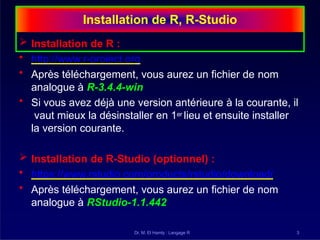 Installation de R, R-Studio
Dr. M. El Hamly : Langage R 3
 Installation de R :
• http://www.r-project.org
• Après téléchargement, vous aurez un fichier de nom
analogue à R-3.4.4-win
• Si vous avez déjà une version antérieure à la courante, il
vaut mieux la désinstaller en 1er lieu et ensuite installer
la version courante.
 Installation de R-Studio (optionnel) :
• https://www.rstudio.com/products/rstudio/download/
• Après téléchargement, vous aurez un fichier de nom
analogue à RStudio-1.1.442
 