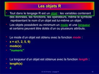 Les objets R
Dr. M. El Hamly : Langage R 30
• Tout dans le langage R est un objet : les variables contenant
des données, les fonctions, les opérateurs, même le symbole
représentant le nom d’un objet est lui-même un objet.
• Les objets possèdent au minimum un mode et une longueur
et certains peuvent être dotés d’un ou plusieurs attributs.
• Le mode d’un objet est obtenu avec la fonction mode :
• x = c(1, 2, 5, 9)
• mode(x)
• "numeric"
• La longueur d’un objet est obtenue avec la fonction length :
• length(x)
• 4
 