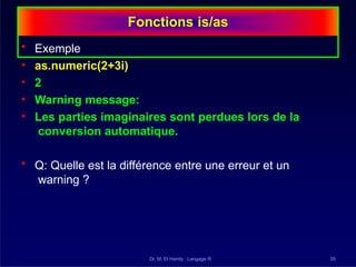 Fonctions is/as
Dr. M. El Hamly : Langage R 35
• Exemple
• as.numeric(2+3i)
• 2
• Warning message:
• Les parties imaginaires sont perdues lors de la
conversion automatique.
• Q: Quelle est la différence entre une erreur et un
warning ?
 