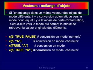 Vecteurs : mélange d’objets
Dr. M. El Hamly : Langage R 38
• Si l’on mélange dans un même vecteur des objets de
mode différents, il y a conversion automatique vers le
mode pour lequel il y a le moins de perte d’information,
c’est-à-dire vers le mode qui permet le mieux de
retrouver la valeur originale des éléments.
# conversion en mode ’character’
# conversion en mode
’character’
• c(5, TRUE, FALSE) # conversion en mode ’numeric’
• c(5, "A")
• c(TRUE, "A")
• c(5, TRUE, "A" ) # conversion en mode ’character’
 