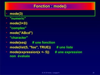 Fonction : mode()
Dr. M. El Hamly : Langage R 39
• mode(3)
• "numeric"
• mode(3+2i)
• "complex"
• mode("ABcd")
• "character"
• mode(seq) # une fonction
• mode(list(5, "foo", TRUE)) # une liste
• mode(expression(x <- 5)) # une expression
non évaluée
 