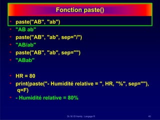 Fonction paste()
Dr. M. El Hamly : Langage R 40
• paste("AB", "ab")
• "AB ab"
• paste("AB", "ab", sep="/")
• "AB/ab"
• paste("AB", "ab", sep="")
• "ABab"
• HR = 80
• print(paste("- Humidité relative = ", HR, "%", sep=""),
q=F)
• - Humidité relative = 80%
 