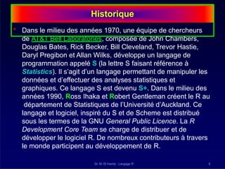 Historique
Dr. M. El Hamly : Langage R 8
• Dans le milieu des années 1970, une équipe de chercheurs
de AT&T Bell Laboratories, composée de John Chambers,
Douglas Bates, Rick Becker, Bill Cleveland, Trevor Hastie,
Daryl Pregibon et Allan Wilks, développe un langage de
programmation appelé S (la lettre S faisant référence à
Statistics). Il s’agit d’un langage permettant de manipuler les
données et d’effectuer des analyses statistiques et
graphiques. Ce langage S est devenu S+. Dans le milieu des
années 1990, Ross Ihaka et Robert Gentleman créent le R au
département de Statistiques de l’Université d’Auckland. Ce
langage et logiciel, inspiré du S et de Scheme est distribué
sous les termes de la GNU General Public Licence. La R
Development Core Team se charge de distribuer et de
développer le logiciel R. De nombreux contributeurs à travers
le monde participent au développement de R.
 