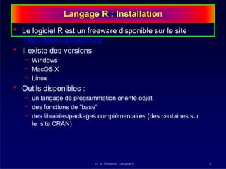 Langage R : Installation
Dr. M. El Hamly : Langage R 9
• Le logiciel R est un freeware disponible sur le site
http://www.r-project.org
• Il existe des versions
– Windows
– MacOS X
– Linux
• Outils disponibles :
– un langage de programmation orienté objet
– des fonctions de "base"
– des librairies/packages complémentaires (des centaines sur
le site CRAN)
 