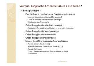 Pourquoi l’approche Orientée OObbjjeett aa ééttéé ccrrééééee ?? 
 Principalement : 
◦ Pour faciliter la réutilisation de l’expérience des autres. 
 Instancier des classes existantes (Composition) 
 Créer de nouvelles classes dérivées (Héritage) 
 Réutilisation des Frameworks 
◦ Créer des applications faciles à maintenir : 
 Applications fermées à la modification et ouvertes à l’extension 
◦ Créer des applications performantes 
◦ CCrrééeerr ddeess aapppplliiccaattiioonnss ssééccuurriissééeess 
◦ Créer des applications distribuées 
◦ Séparer les différents aspects d’une application 
 Aspects métiers (fonctionnels) 
 Aspect Présentation (Web, Mobile, Desktop, ….) 
 Aspects Techniques 
 ORM, Gestion des transaction, Sécurité, Montée en charge 
 Distribution 
med@youssfi.net 
 