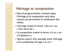 Héritage eett ccoommppoossiittiioonn 
 Dans la programmation orientée objet, 
l’héritage et la composition sont deux 
moyens qui permettent la réutilisation des 
classes 
 LL’’hhéérriittaaggee ttrraadduuiitt llee tteerrmmee « EEsstt uunn » oouu 
« Une sorte de » 
 La composition traduit le terme « A un » ou 
« A plusieurs ». 
 Voyons à partir d’un exemple entre l’héritage 
et la composition de type « A un ». 
 